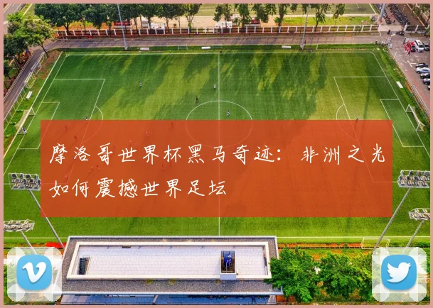 摩洛哥世界杯黑马奇迹：非洲之光如何震撼世界足坛
