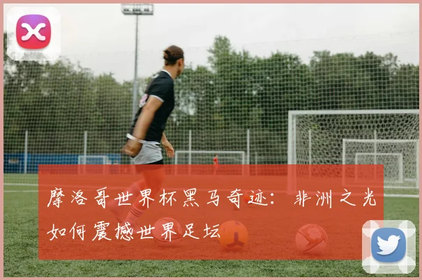 摩洛哥世界杯黑马奇迹:非洲之光如何震撼世界足坛